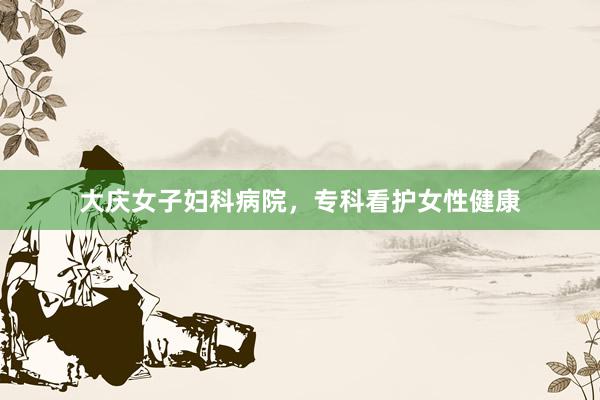 大庆女子妇科病院，专科看护女性健康