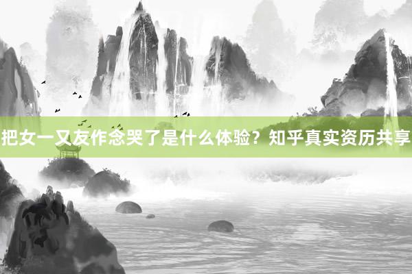 把女一又友作念哭了是什么体验？知乎真实资历共享
