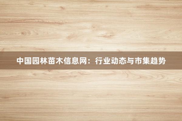 中国园林苗木信息网：行业动态与市集趋势