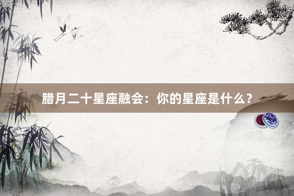 腊月二十星座融会：你的星座是什么？