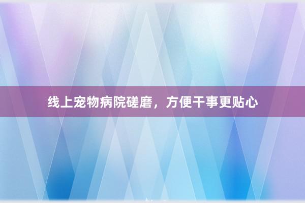 线上宠物病院磋磨，方便干事更贴心