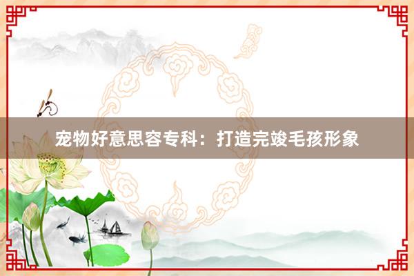 宠物好意思容专科：打造完竣毛孩形象
