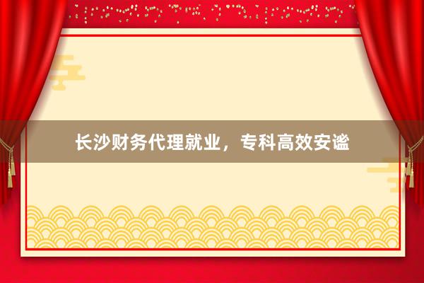 长沙财务代理就业，专科高效安谧